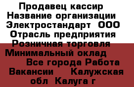 Продавец-кассир › Название организации ­ Электростандарт, ООО › Отрасль предприятия ­ Розничная торговля › Минимальный оклад ­ 22 000 - Все города Работа » Вакансии   . Калужская обл.,Калуга г.